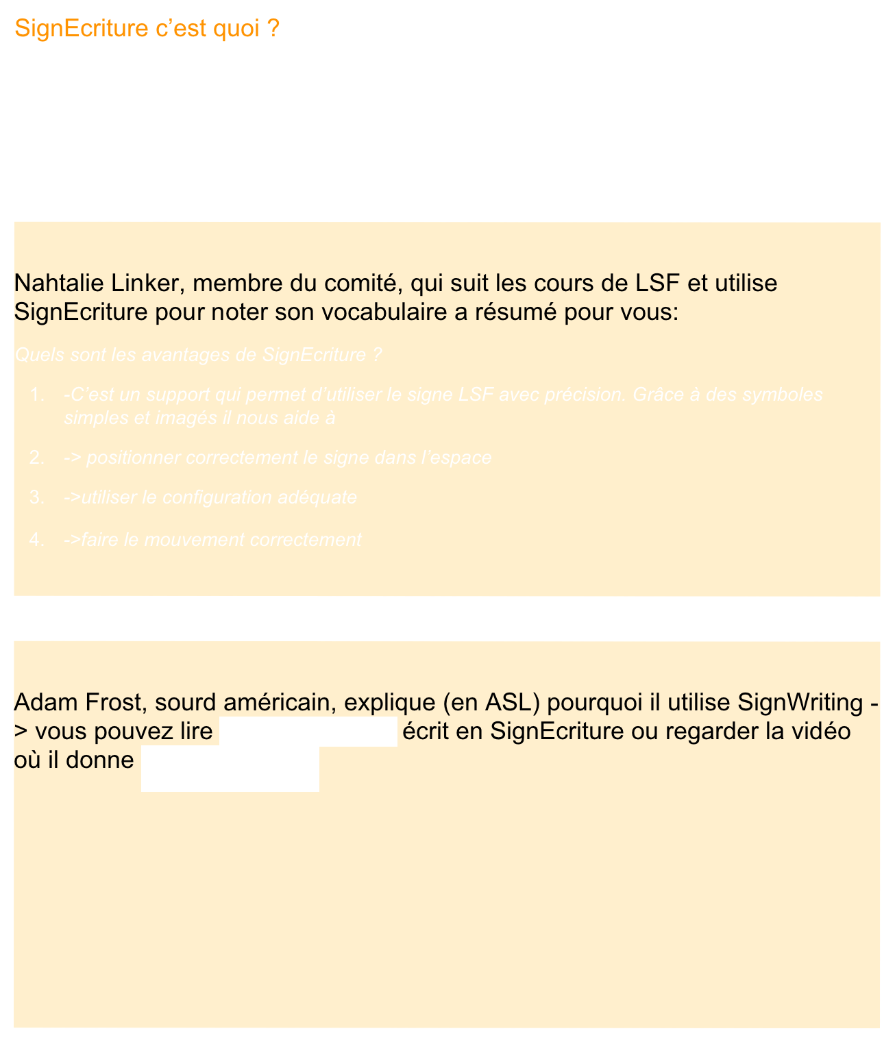 SignEcriture c’est quoi ?
Beaucoup de personnes se demandent à quoi sert SignEcriture.
C’est un système qui permet d’écrire n’importe quelle langue des signes du monde, c’est une sorte d’alphabet composé de différents symboles.
Nous vous proposons donc quelques témoignages:

Nahtalie Linker, membre du comité, qui suit les cours de LSF et utilise SignEcriture pour noter son vocabulaire a résumé pour vous:
Quels sont les avantages de SignEcriture ?
-C’est un support qui permet d’utiliser le signe LSF avec précision. Grâce à des symboles simples et imagés il nous aide à 
-> positionner correctement le signe dans l’espace
->utiliser le configuration adéquate
->faire le mouvement correctement 


Adam Frost, sourd américain, explique (en ASL) pourquoi il utilise SignWriting -> vous pouvez lire son témoignage écrit en SignEcriture ou regarder la vidéo où il donne son témoignage





